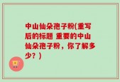 中山仙朵孢子粉(重写后的标题 重要的中山仙朵孢子粉，你了解多少？)