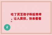吃了灵芝孢子粉后胃疼，让人震惊，快来看看”