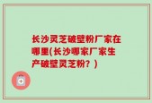 长沙灵芝破壁粉厂家在哪里(长沙哪家厂家生产破壁灵芝粉？)
