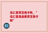 泓仁堂灵芝孢子粉_“泓仁堂高品质灵芝孢子粉”