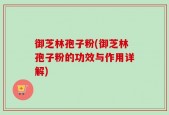 御芝林孢子粉(御芝林孢子粉的功效与作用详解)