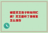 破壁灵芝孢子粉如何贮藏？灵芝磨碎了像棉絮怎么保存
