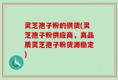 灵芝孢子粉的供货(灵芝孢子粉供应商，高品质灵芝孢子粉货源稳定)