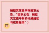 破壁灵芝孢子粉国家公告_“国家公告：破壁灵芝孢子粉的权威解读与应用指南”)