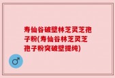 寿仙谷破壁林芝灵芝孢子粉(寿仙谷林芝灵芝孢子粉突破壁提纯)