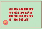谷记老谷头旗舰店灵芝孢子粉(谷记老谷头旗舰店推出纯正灵芝孢子粉，拥有多重功效)