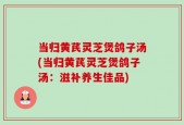 当归黄芪灵芝煲鸽子汤(当归黄芪灵芝煲鸽子汤：滋补养生佳品)