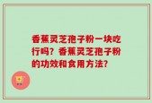 香蕉灵芝孢子粉一块吃行吗？香蕉灵芝孢子粉的功效和食用方法？
