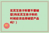 买灵芝孢子粉要不要破壁(购买灵芝孢子粉的时候应该选择破壁产品吗？)