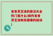 龙骨灵芝汤的做法大全窍门是什么(制作龙骨灵芝汤助你健康的秘诀)
