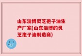 山东淄博灵芝孢子油生产厂家(山东淄博的灵芝孢子油制造商)