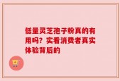 低量灵芝孢子粉真的有用吗？实看消费者真实体验背后的