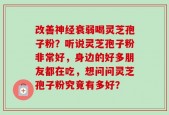 改善神经衰弱喝灵芝孢子粉？听说灵芝孢子粉非常好，身边的好多朋友都在吃，想问问灵芝孢子粉究竟有多好？