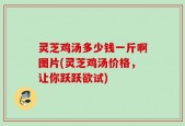 灵芝鸡汤多少钱一斤啊图片(灵芝鸡汤价格，让你跃跃欲试)