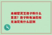 未破壁灵芝孢子粉什么意思？孢子粉有油花和无油花有什么区别