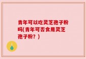 青年可以吃灵芝孢子粉吗(青年可否食用灵芝孢子粉？)