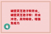 破壁灵芝孢子粉开水_破壁灵芝孢子粉：开水冲泡，高效吸收，增强免疫力