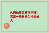 久天仙草灵芝孢子粉？灵芝一般长多久才能长大
