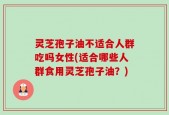 灵芝孢子油不适合人群吃吗女性(适合哪些人群食用灵芝孢子油？)