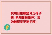 杭州日报破壁灵芝孢子粉_杭州日报推荐：高效破壁灵芝孢子粉)