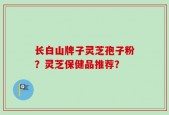 长白山牌子灵芝孢子粉？灵芝保健品推荐？