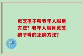 灵芝孢子粉老年人服用方法？老年人服用灵芝孢子粉的正确方法？