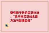 带有孢子粉的灵芝吃法_“孢子粉灵芝的食用方法与健康益处”