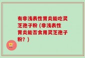 有非浅表性胃炎能吃灵芝孢子粉 (非浅表性胃炎能否食用灵芝孢子粉？)
