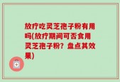 放疗吃灵芝孢子粉有用吗(放疗期间可否食用灵芝孢子粉？盘点其效果)