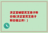 济正堂破壁灵芝孢子粉价格(济正堂灵芝孢子粉价格公开！)