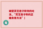 破壁灵芝孢子粉效的吃法_“灵芝孢子粉的正确食用方法”)