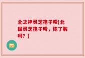 北之神灵芝孢子粉(北国灵芝孢子粉，你了解吗？)