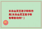 长白山灵芝孢子粉粉作用(长白山灵芝孢子粉有哪些功效？)