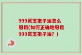999灵芝孢子油怎么服用(如何正确地服用999灵芝孢子油？)
