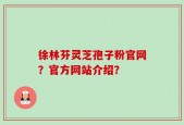 徐林芬灵芝孢子粉官网？官方网站介绍？
