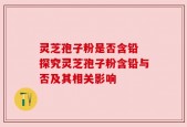 灵芝孢子粉是否含铅 探究灵芝孢子粉含铅与否及其相关影响