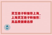 灵芝孢子粉推荐上海_上海灵芝孢子粉推荐：高品质健康选择