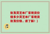 批发灵芝米厂家现货价格多少灵芝米厂家现货批发价格，速了解！)