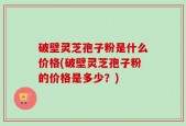 破壁灵芝孢子粉是什么价格(破壁灵芝孢子粉的价格是多少？)
