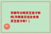 孕期可以喝灵芝孢子粉吗(孕期是否适合食用灵芝孢子粉？)
