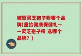破壁灵芝孢子粉哪个品牌(重拾健康保健礼——灵芝孢子粉 选哪个品牌？)