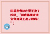 阳虚患者能吃灵芝孢子粉吗_“阳虚体质者适宜食用灵芝孢子粉吗？”)