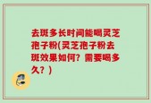 去斑多长时间能喝灵芝孢子粉(灵芝孢子粉去斑效果如何？需要喝多久？)