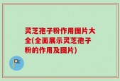 灵芝孢子粉作用图片大全(全面展示灵芝孢子粉的作用及图片)