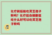 化疗前后能吃灵芝孢子粉吗？化疗后白细胞低吃什么好可以吃灵芝孢子粉吗