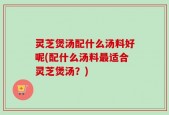 灵芝煲汤配什么汤料好呢(配什么汤料最适合灵芝煲汤？)