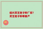 绍兴灵芝孢子粉厂家？灵芝孢子粉哪里产