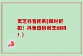 灵芝抖音团购(限时折扣！抖音热销灵芝团购！)