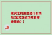 紫灵芝的用途是什么功效(紫灵芝的功效有哪些用途？)