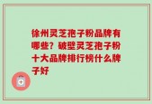 徐州灵芝孢子粉品牌有哪些？破壁灵芝孢子粉十大品牌排行榜什么牌子好